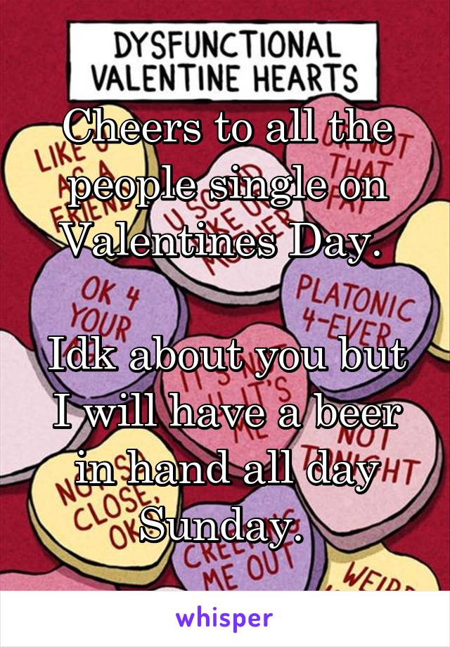 Cheers to all the people single on Valentines Day. 

Idk about you but I will have a beer in hand all day Sunday. 