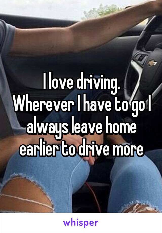 I love driving. Wherever I have to go I always leave home earlier to drive more