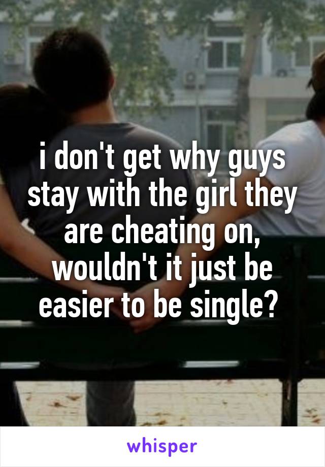 i don't get why guys stay with the girl they are cheating on, wouldn't it just be easier to be single? 
