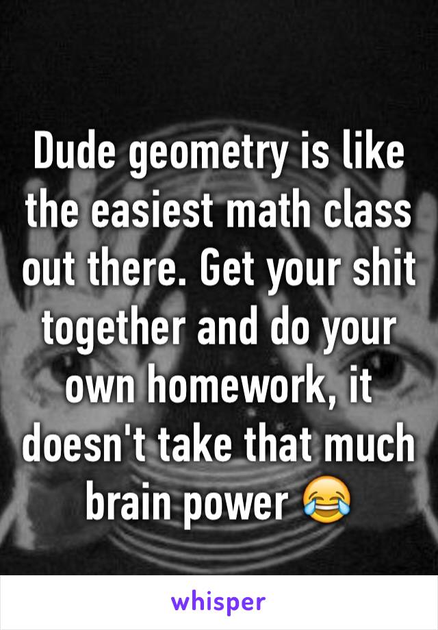 Dude geometry is like the easiest math class out there. Get your shit together and do your own homework, it doesn't take that much brain power 😂