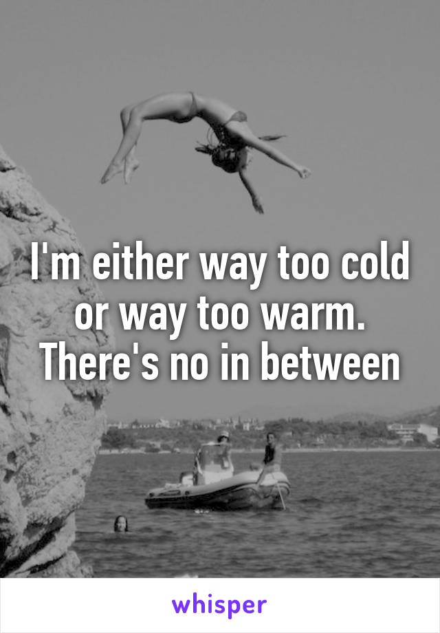 I'm either way too cold or way too warm.
There's no in between