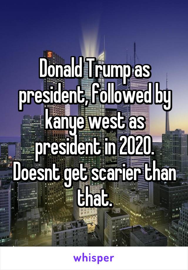Donald Trump as president, followed by kanye west as president in 2020. Doesnt get scarier than that.