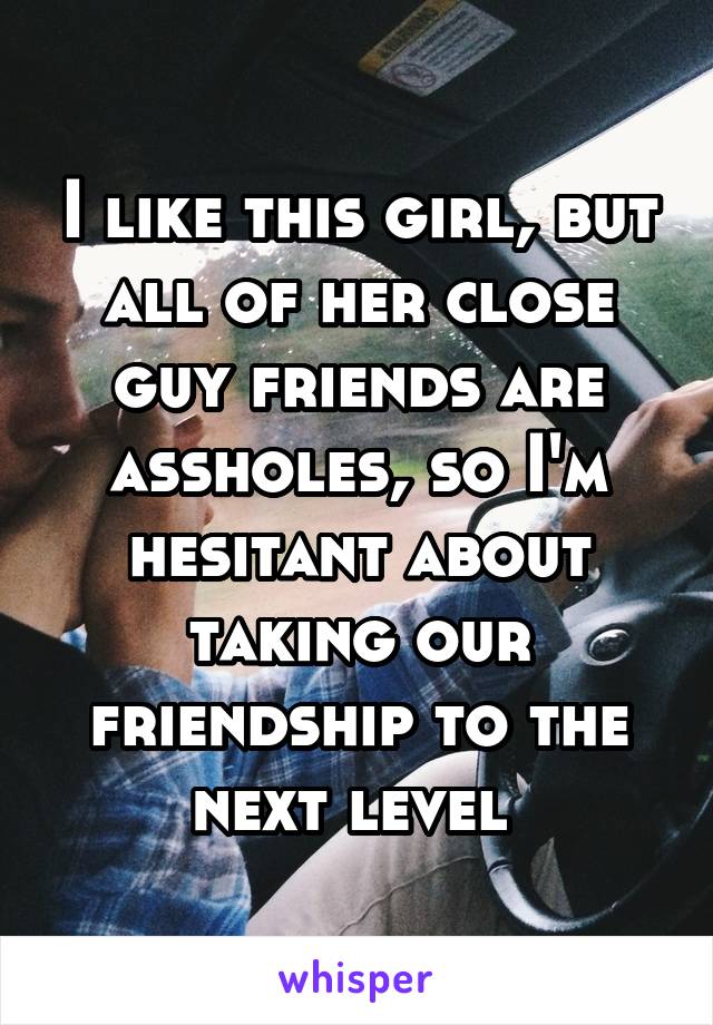I like this girl, but all of her close guy friends are assholes, so I'm hesitant about taking our friendship to the next level 