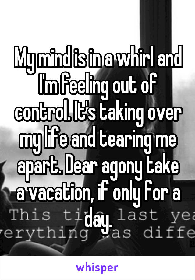 My mind is in a whirl and I'm feeling out of control. It's taking over my life and tearing me apart. Dear agony take a vacation, if only for a day.