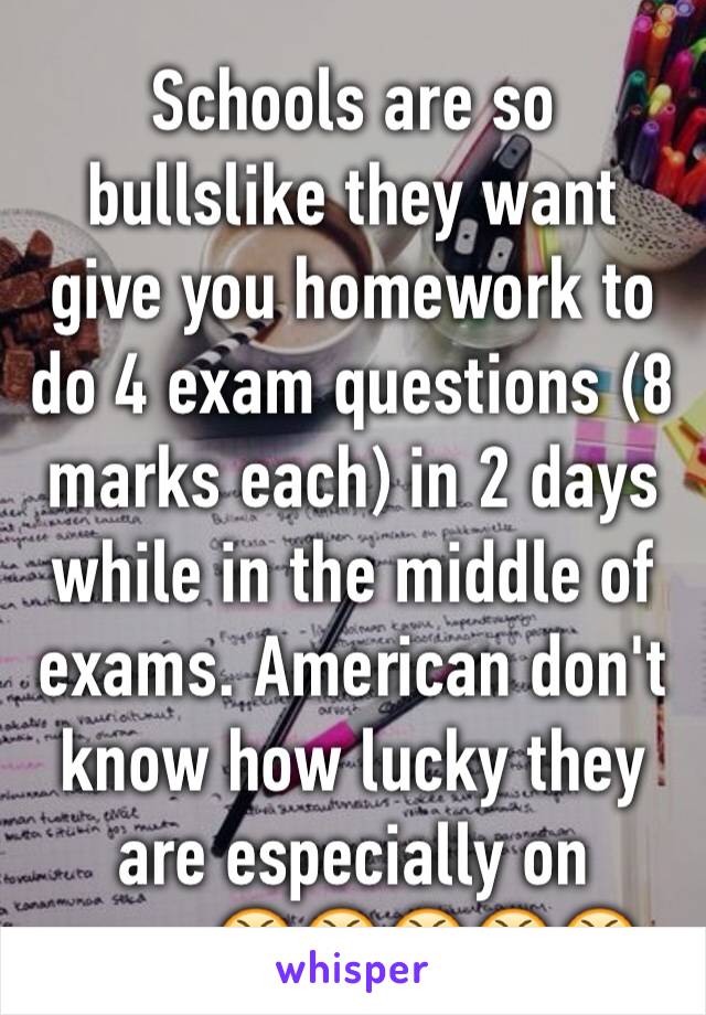 Schools are so bullslike they want give you homework to do 4 exam questions (8 marks each) in 2 days while in the middle of exams. American don't know how lucky they are especially on exam😤😤😤😤😤