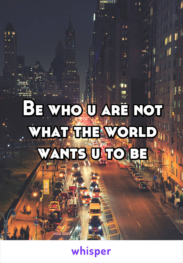 Be who u are not what the world wants u to be