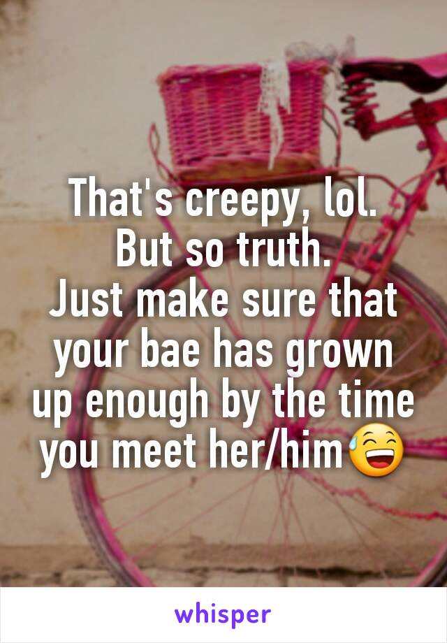 That's creepy, lol.
But so truth.
Just make sure that your bae has grown up enough by the time you meet her/him😅