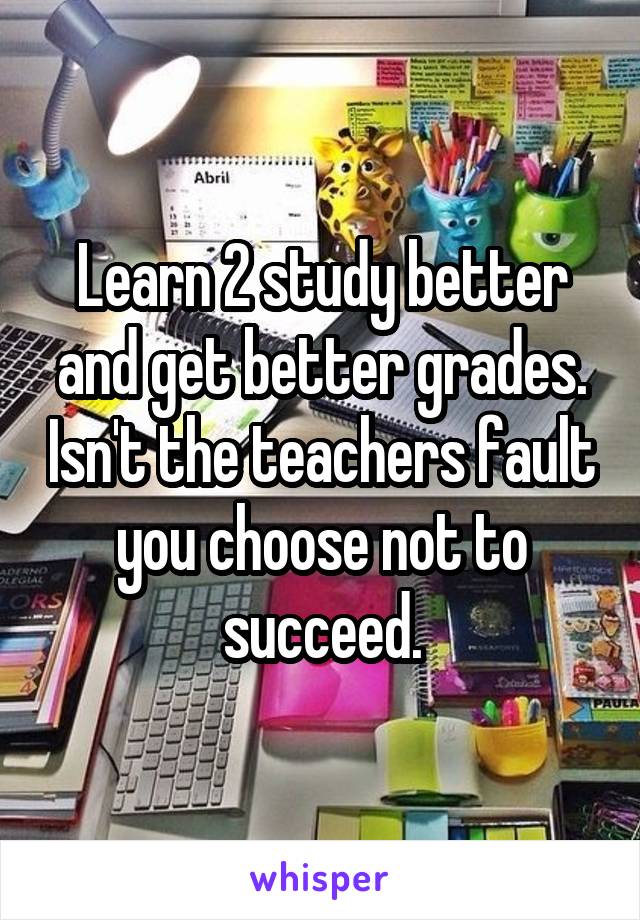 Learn 2 study better and get better grades. Isn't the teachers fault you choose not to succeed.