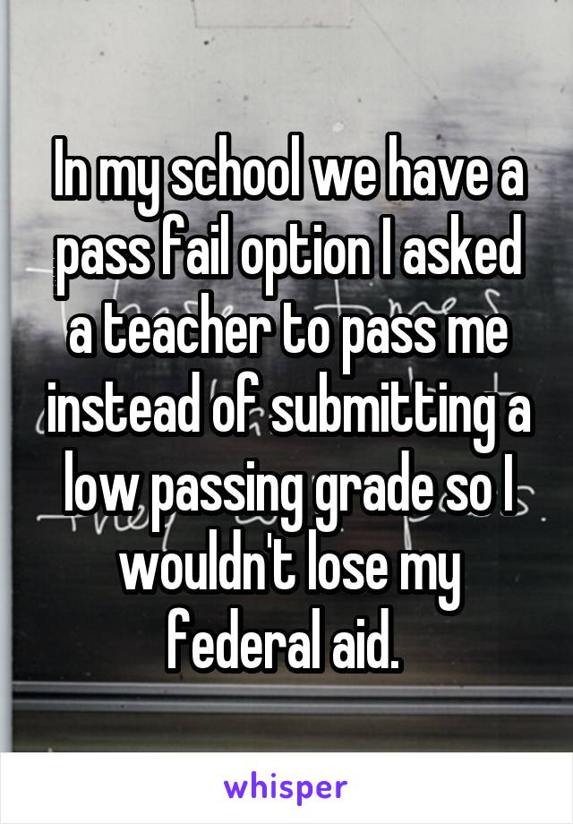 In my school we have a pass fail option I asked a teacher to pass me instead of submitting a low passing grade so I wouldn't lose my federal aid. 