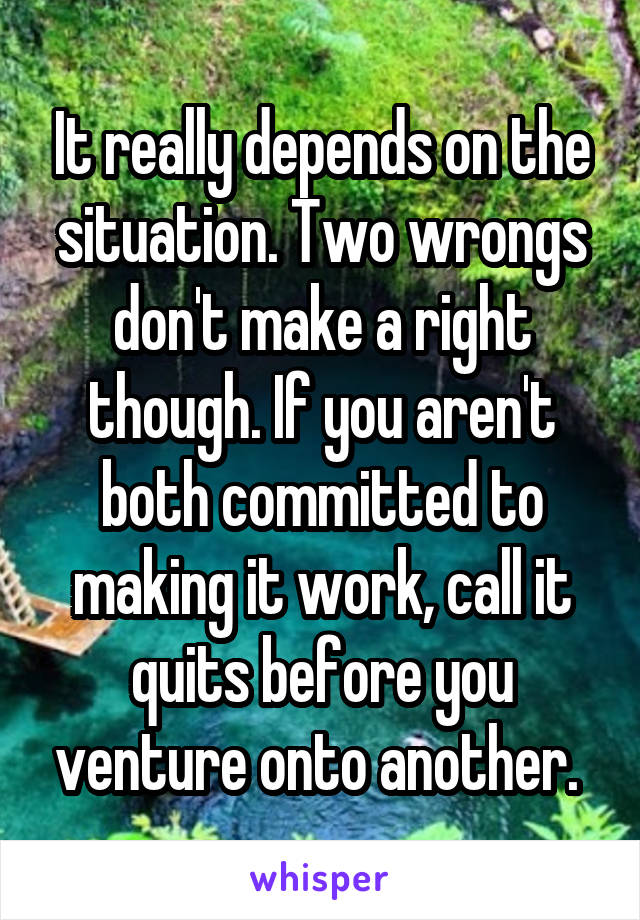 It really depends on the situation. Two wrongs don't make a right though. If you aren't both committed to making it work, call it quits before you venture onto another. 