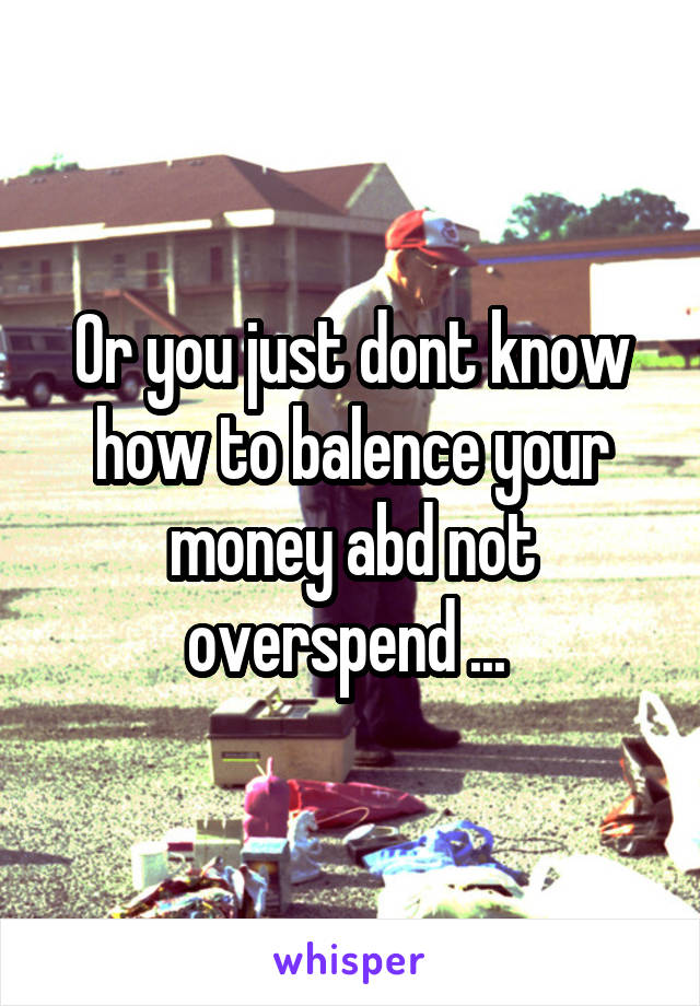 Or you just dont know how to balence your money abd not overspend ... 