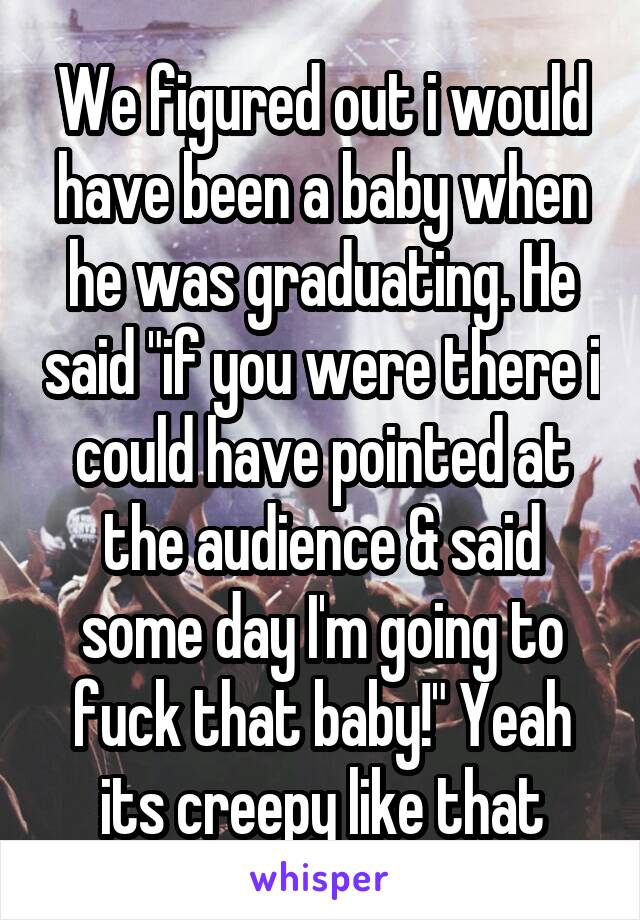 We figured out i would have been a baby when he was graduating. He said "if you were there i could have pointed at the audience & said some day I'm going to fuck that baby!" Yeah its creepy like that