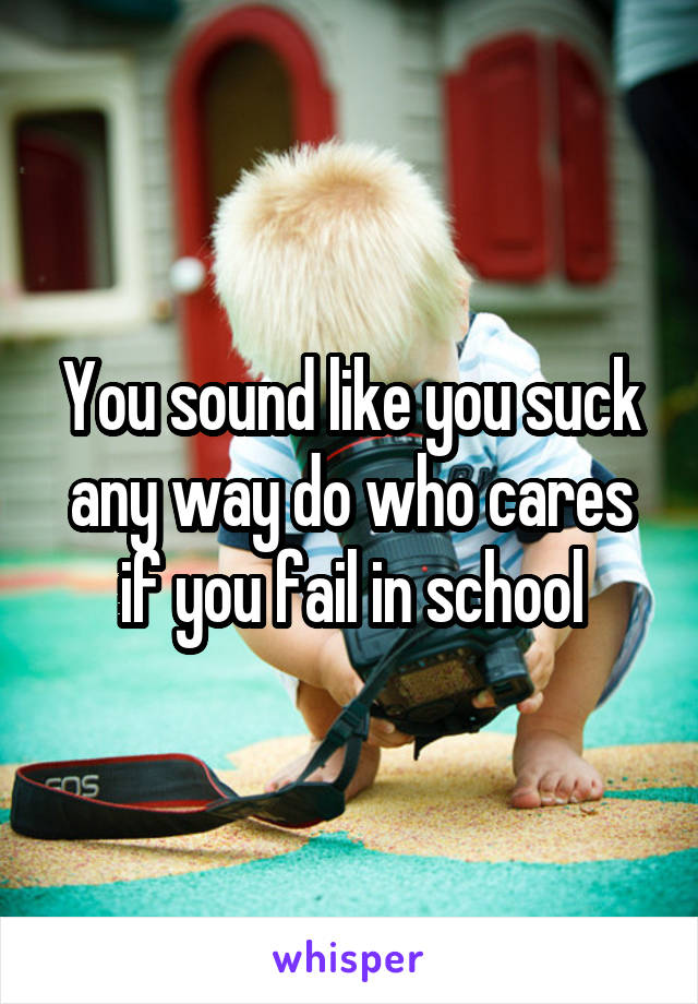 You sound like you suck any way do who cares if you fail in school