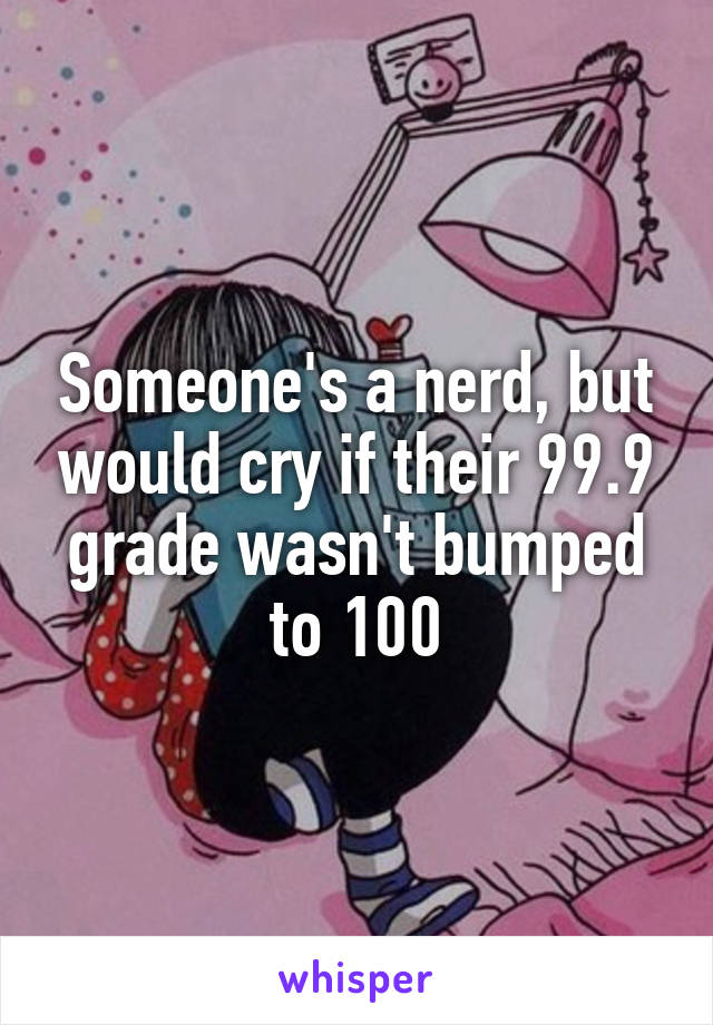 Someone's a nerd, but would cry if their 99.9 grade wasn't bumped to 100