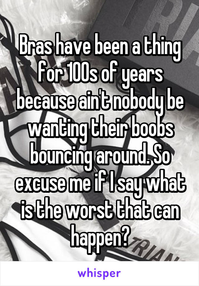 Bras have been a thing for 100s of years because ain't nobody be wanting their boobs bouncing around. So excuse me if I say what is the worst that can happen?