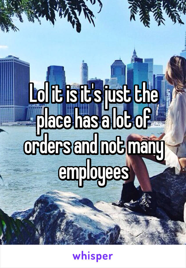 Lol it is it's just the place has a lot of orders and not many employees