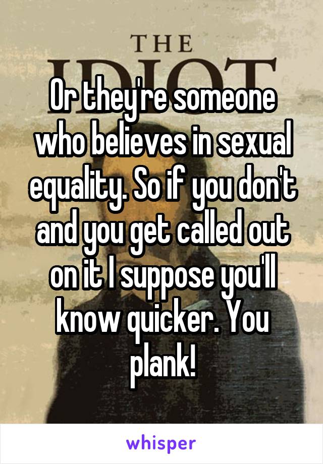 Or they're someone who believes in sexual equality. So if you don't and you get called out on it I suppose you'll know quicker. You plank!