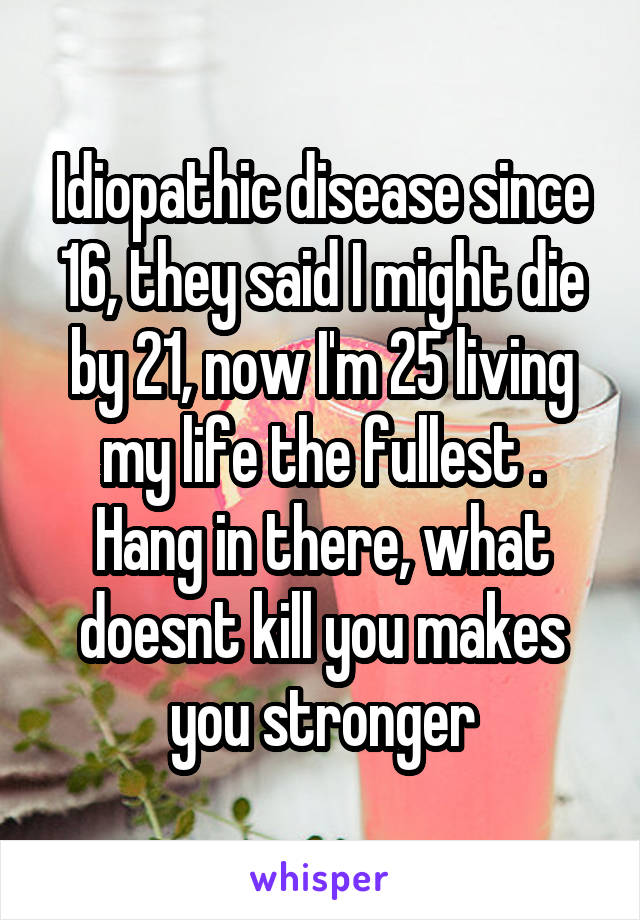 Idiopathic disease since 16, they said I might die by 21, now I'm 25 living my life the fullest .
Hang in there, what doesnt kill you makes you stronger