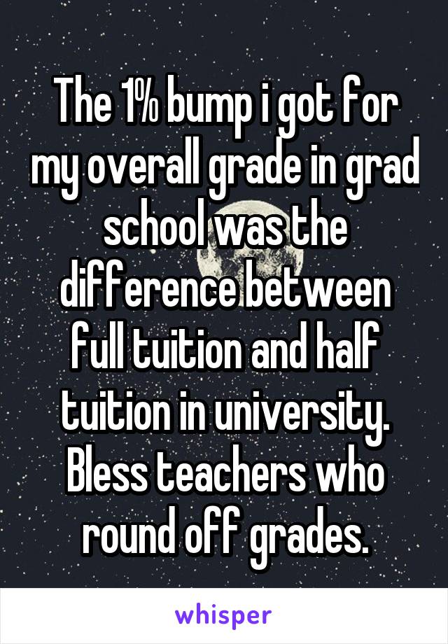 The 1% bump i got for my overall grade in grad school was the difference between full tuition and half tuition in university. Bless teachers who round off grades.