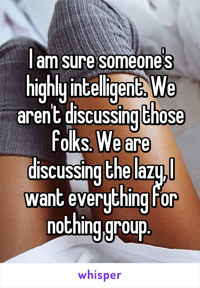 I am sure someone's highly intelligent. We aren't discussing those folks. We are discussing the lazy, I want everything for nothing group. 