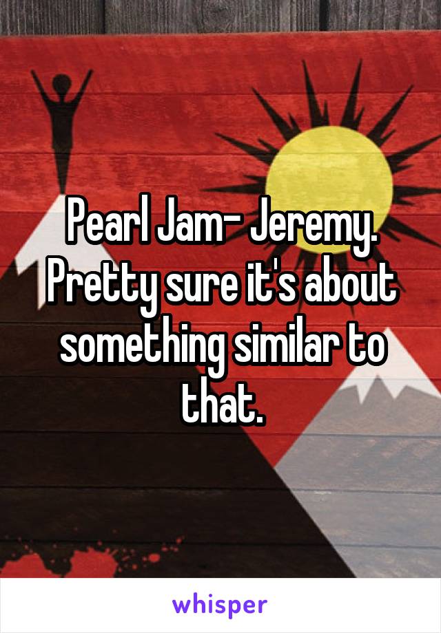 Pearl Jam- Jeremy. Pretty sure it's about something similar to that.