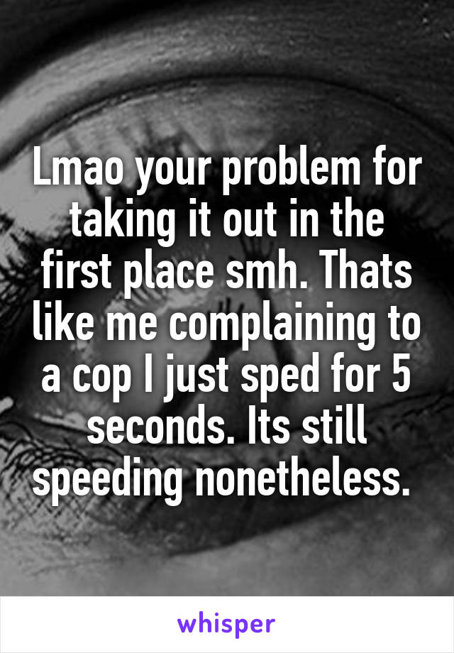 Lmao your problem for taking it out in the first place smh. Thats like me complaining to a cop I just sped for 5 seconds. Its still speeding nonetheless. 