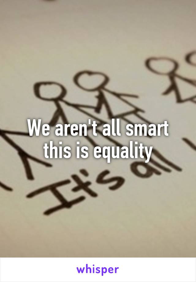 We aren't all smart this is equality