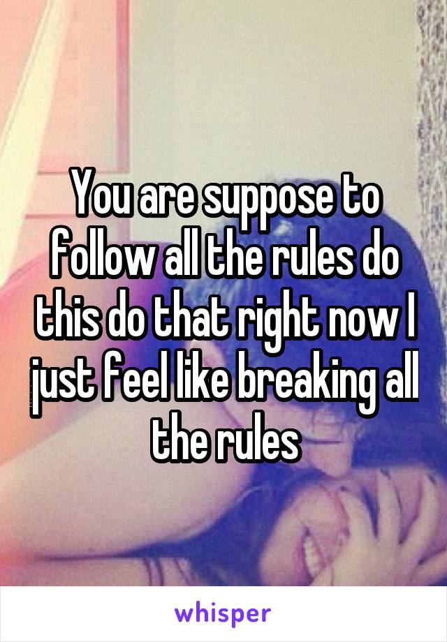 You are suppose to follow all the rules do this do that right now I just feel like breaking all the rules