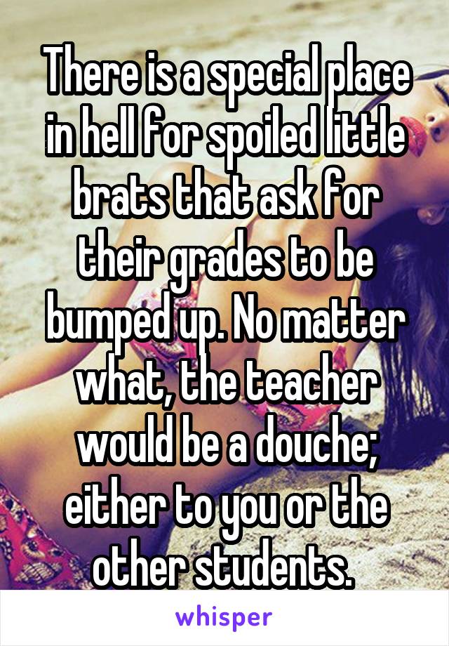 There is a special place in hell for spoiled little brats that ask for their grades to be bumped up. No matter what, the teacher would be a douche; either to you or the other students. 