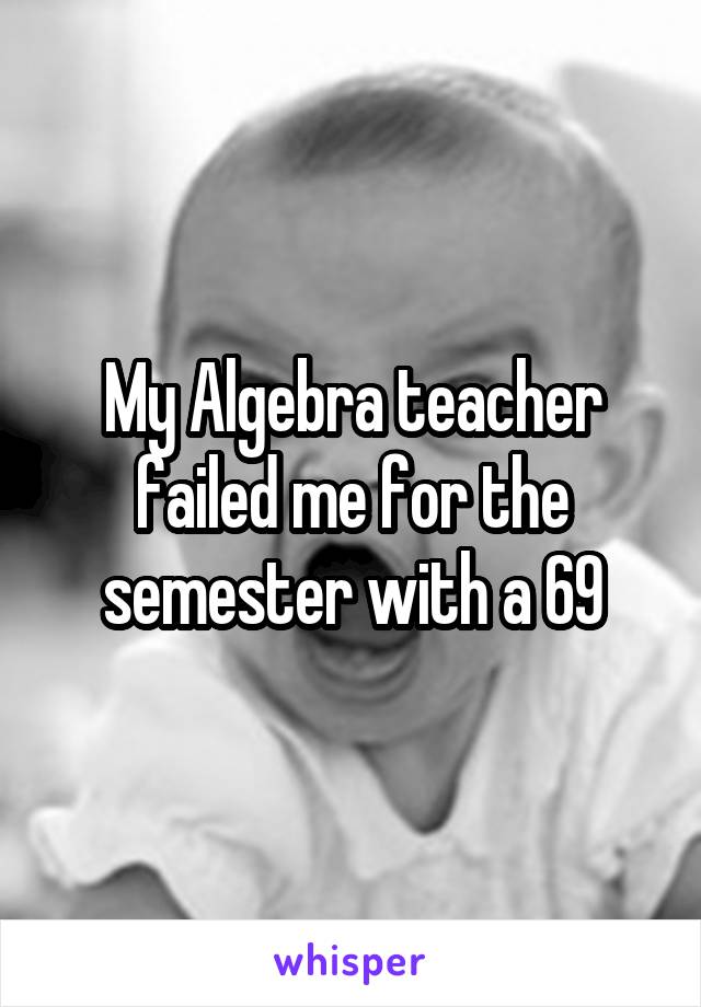 My Algebra teacher failed me for the semester with a 69