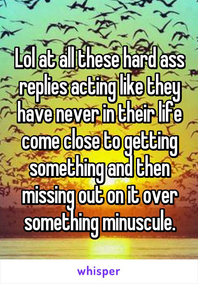 Lol at all these hard ass replies acting like they have never in their life come close to getting something and then missing out on it over something minuscule.