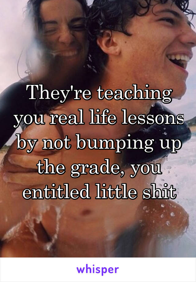 They're teaching you real life lessons by not bumping up the grade, you entitled little shit