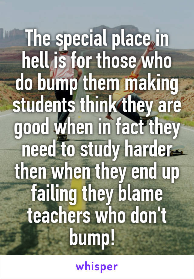 The special place in hell is for those who do bump them making students think they are good when in fact they need to study harder then when they end up failing they blame teachers who don't bump!  