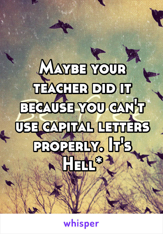 Maybe your teacher did it because you can't use capital letters properly. It's Hell*