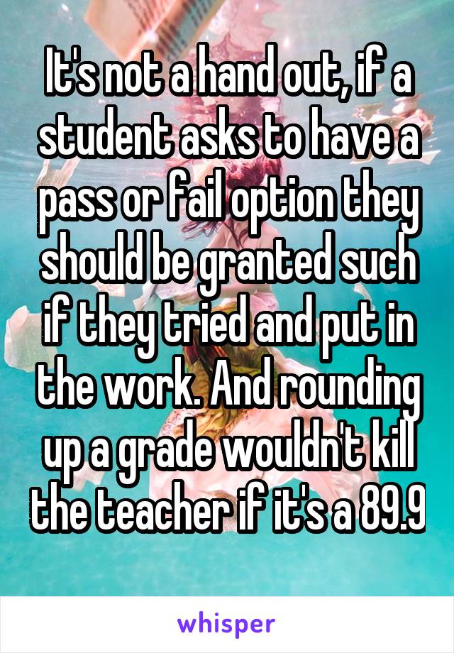 It's not a hand out, if a student asks to have a pass or fail option they should be granted such if they tried and put in the work. And rounding up a grade wouldn't kill the teacher if it's a 89.9 