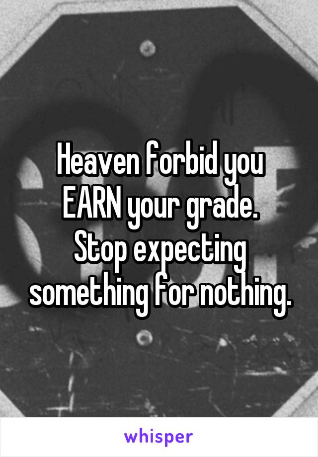 Heaven forbid you
EARN your grade.
Stop expecting something for nothing.