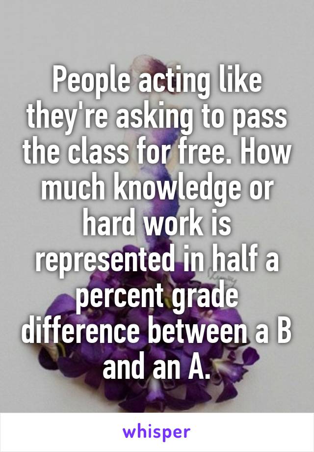 People acting like they're asking to pass the class for free. How much knowledge or hard work is represented in half a percent grade difference between a B and an A.