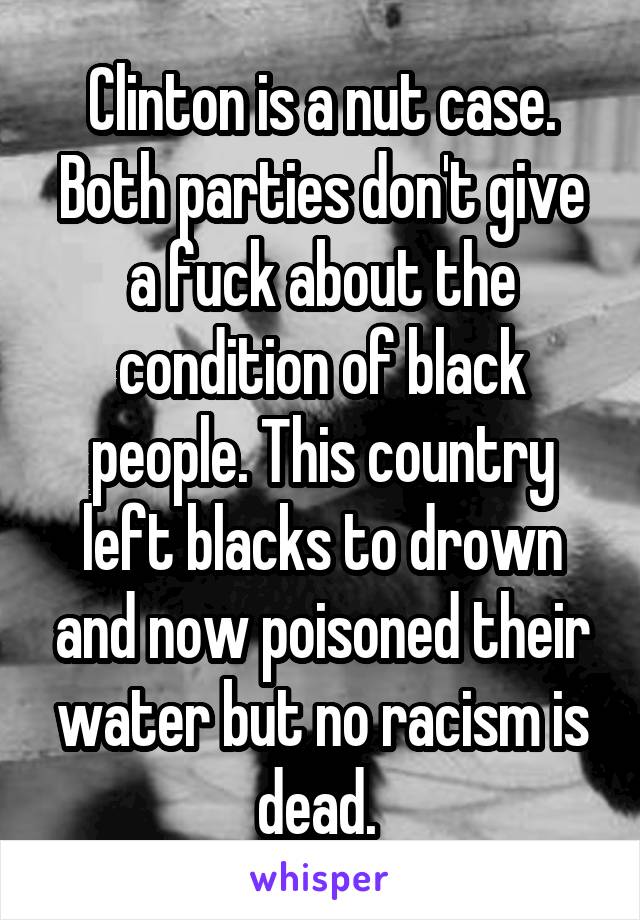 Clinton is a nut case.
Both parties don't give a fuck about the condition of black people. This country left blacks to drown and now poisoned their water but no racism is dead. 