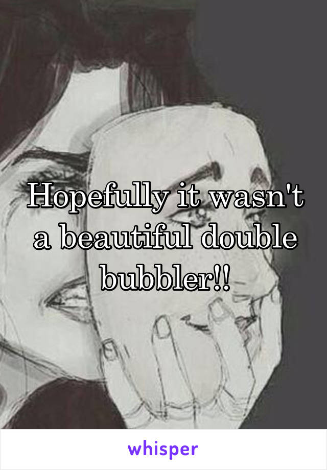 Hopefully it wasn't a beautiful double bubbler!!