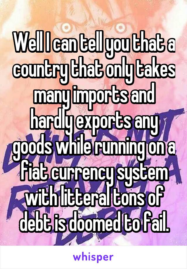 Well I can tell you that a country that only takes many imports and hardly exports any goods while running on a fiat currency system with litteral tons of debt is doomed to fail.