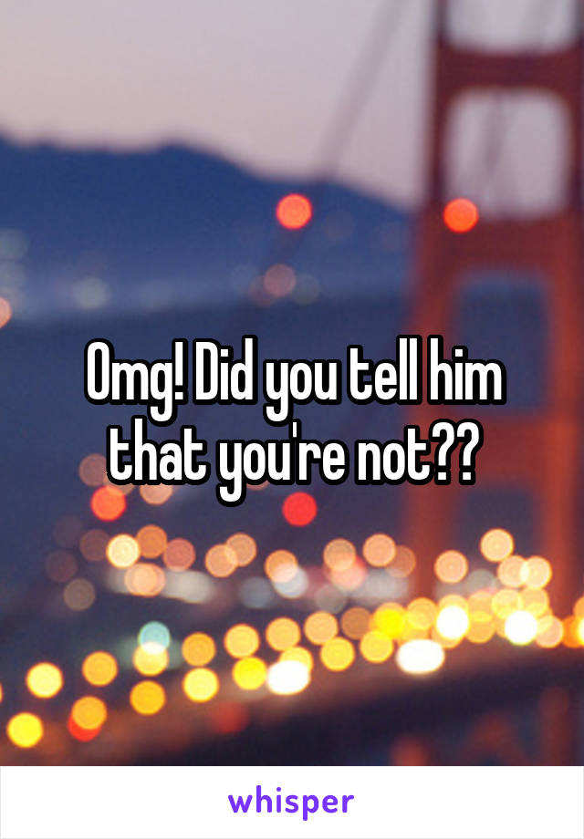 Omg! Did you tell him that you're not??