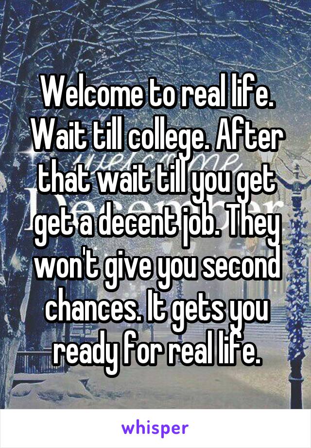 Welcome to real life. Wait till college. After that wait till you get get a decent job. They won't give you second chances. It gets you ready for real life.