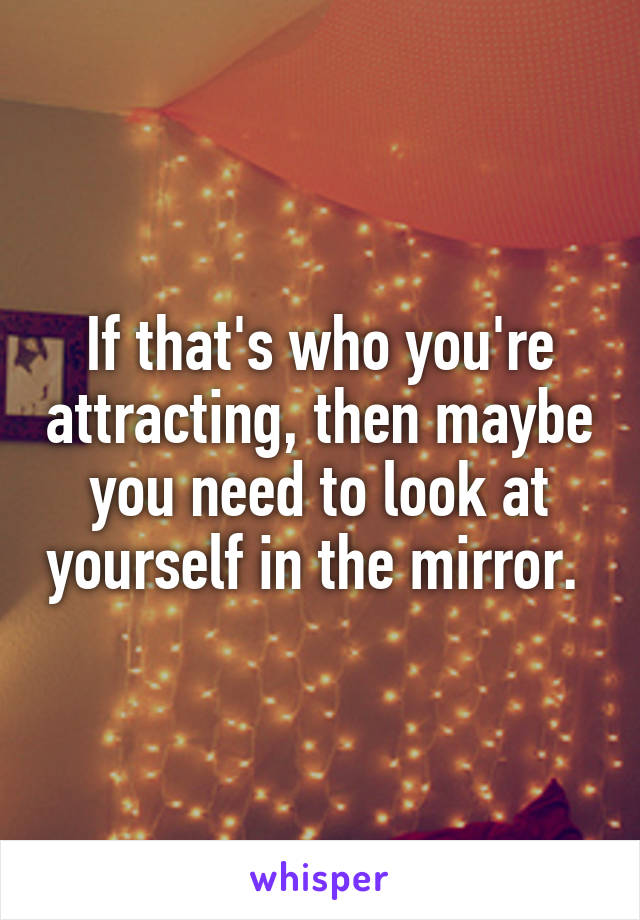 If that's who you're attracting, then maybe you need to look at yourself in the mirror. 