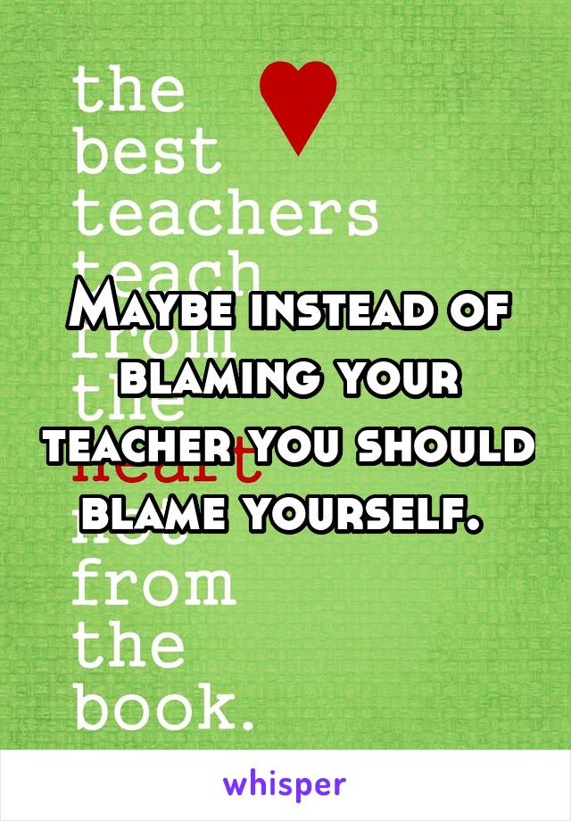 Maybe instead of blaming your teacher you should blame yourself. 