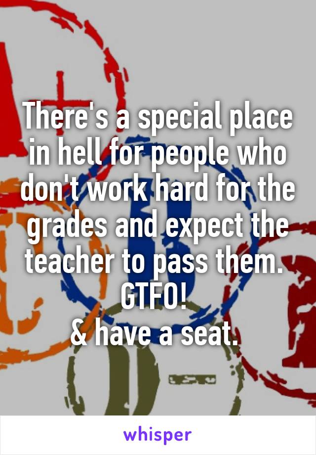 There's a special place in hell for people who don't work hard for the grades and expect the teacher to pass them. 
GTFO! 
& have a seat. 