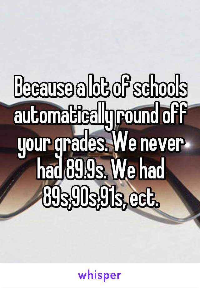 Because a lot of schools automatically round off your grades. We never had 89.9s. We had 89s,90s,91s, ect.