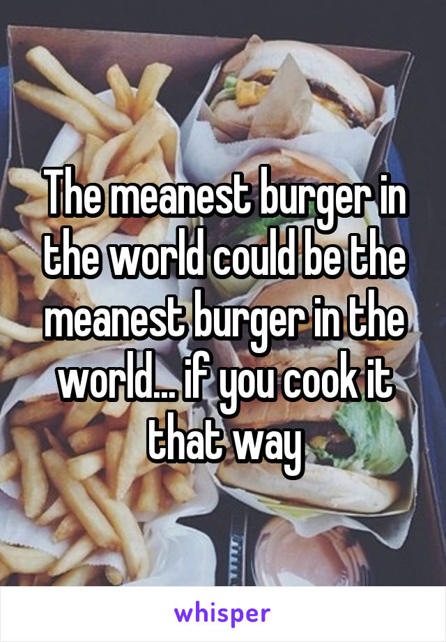 The meanest burger in the world could be the meanest burger in the world... if you cook it that way