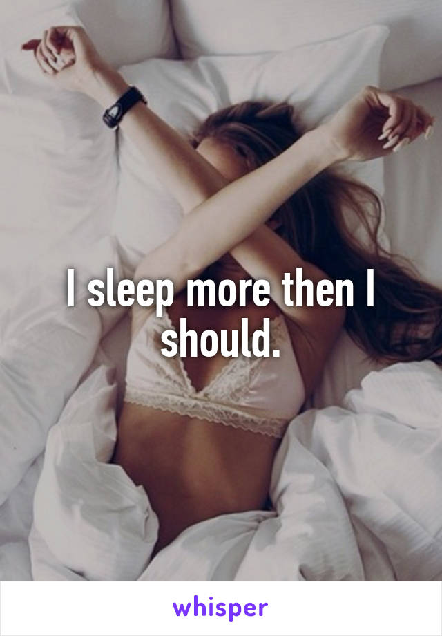 I sleep more then I should.