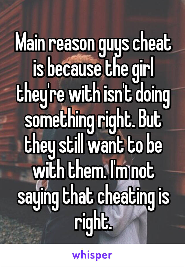 Main reason guys cheat is because the girl they're with isn't doing something right. But they still want to be with them. I'm not saying that cheating is right.