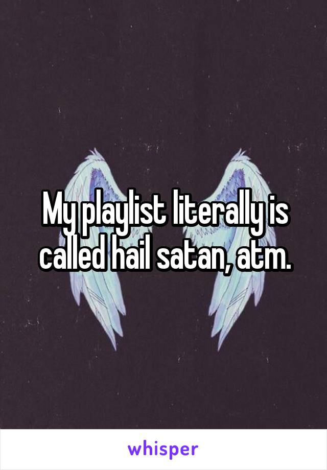 My playlist literally is called hail satan, atm.